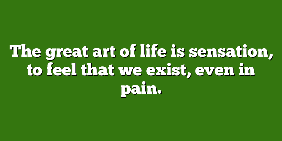 The great art of life is sensation, to feel that we exist, even in pain.