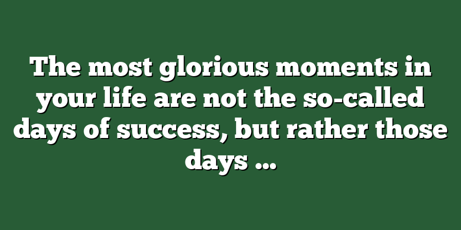 The most glorious moments in your life are not the so-called days of success, but rather those days ...