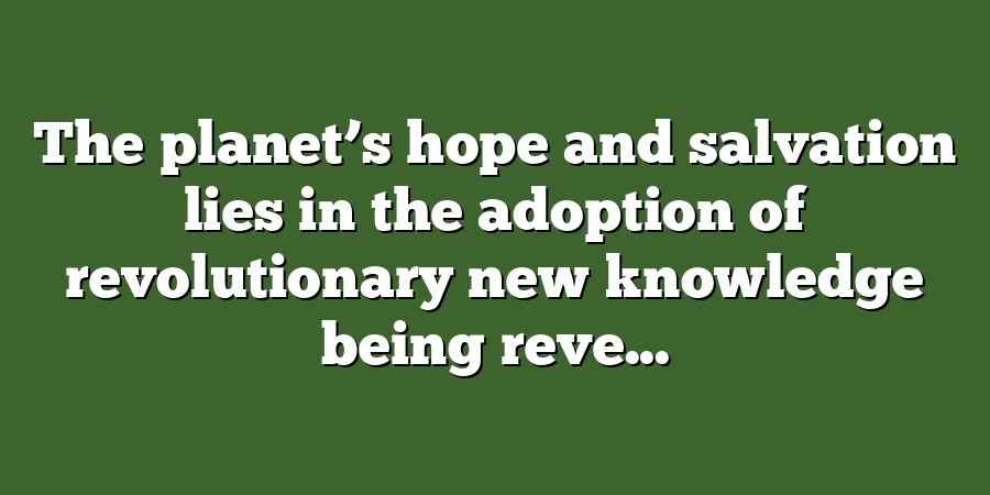 The planet’s hope and salvation lies in the adoption of revolutionary new knowledge being reve...