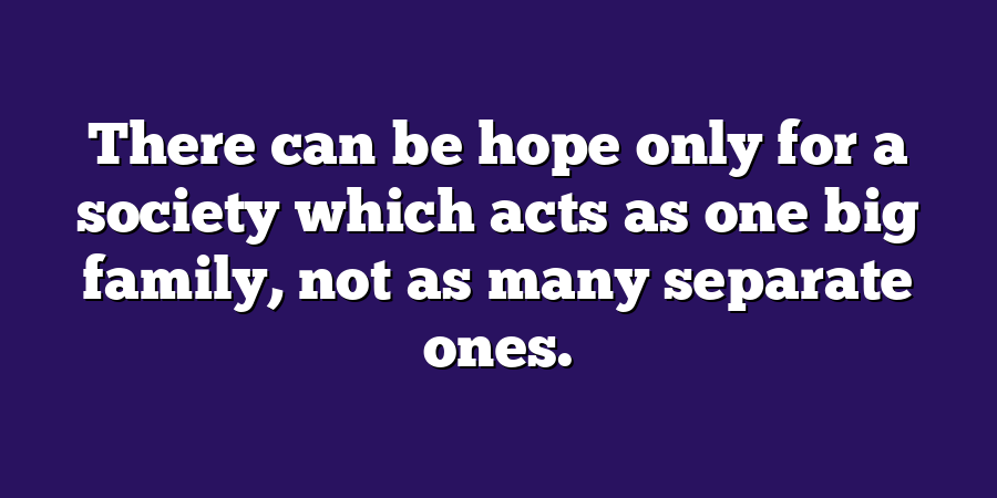 There can be hope only for a society which acts as one big family, not as many separate ones.