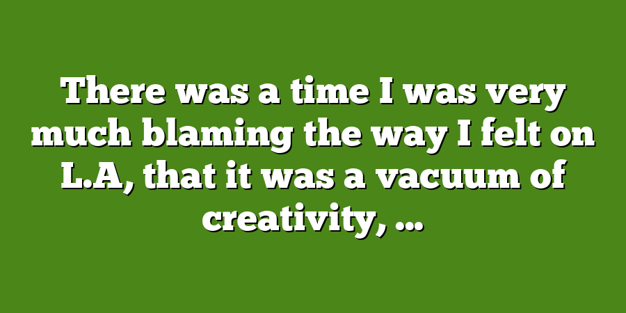 There was a time I was very much blaming the way I felt on L.A, that it was a vacuum of creativity, ...