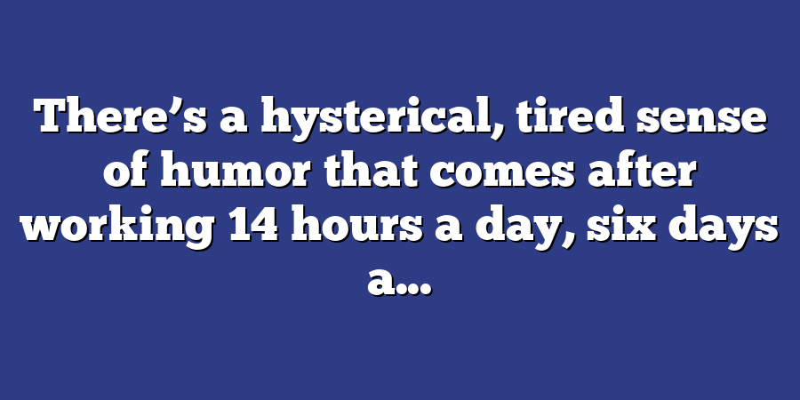 There’s a hysterical, tired sense of humor that comes after working 14 hours a day, six days a...