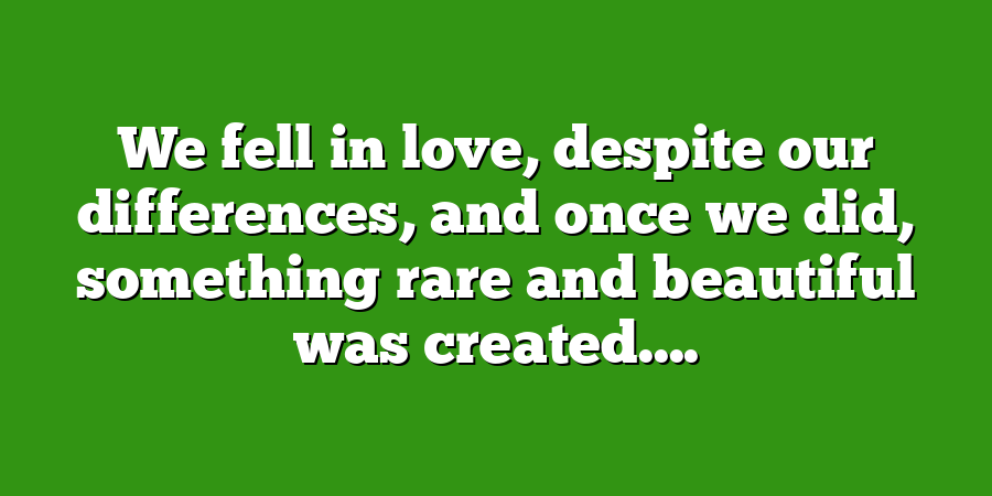 We fell in love, despite our differences, and once we did, something rare and beautiful was created....