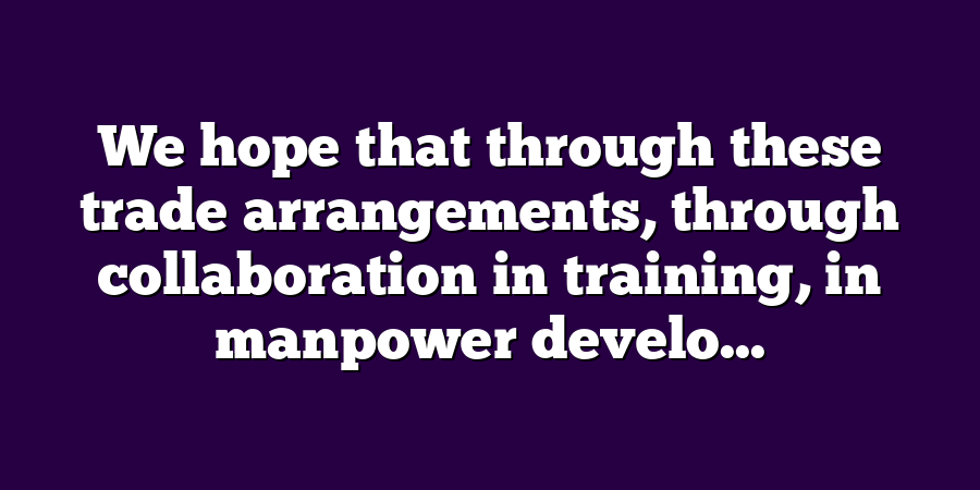 We hope that through these trade arrangements, through collaboration in training, in manpower develo...