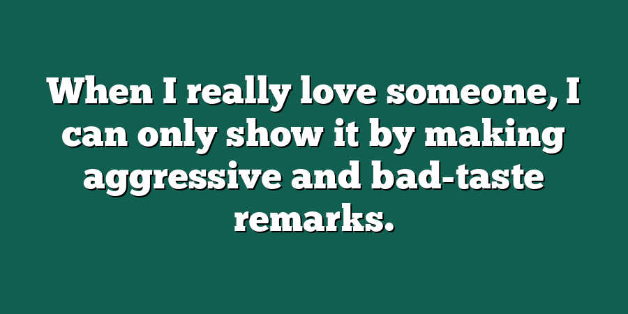 When I really love someone, I can only show it by making aggressive and bad-taste remarks.