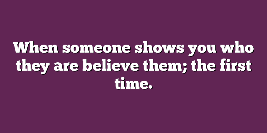 When someone shows you who they are believe them; the first time.