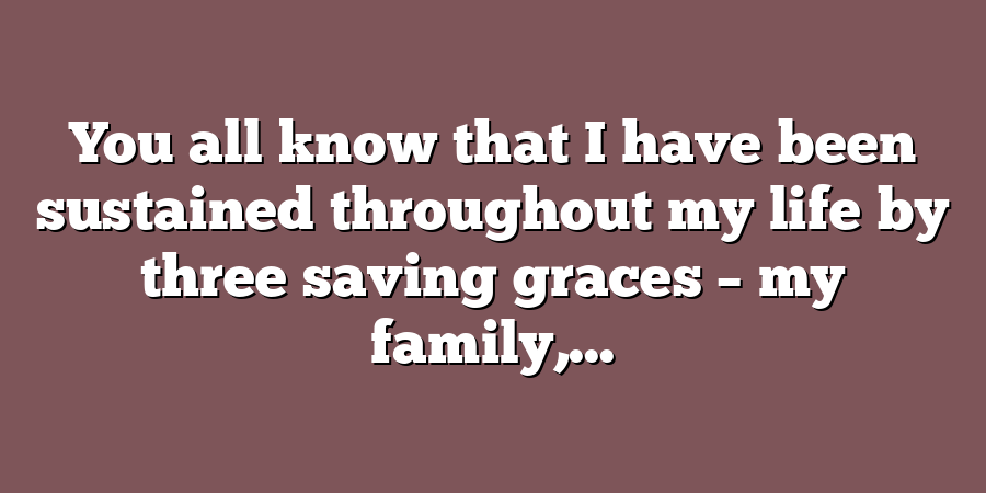 You all know that I have been sustained throughout my life by three saving graces – my family,...