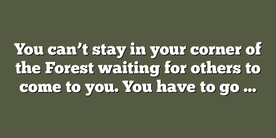 You can’t stay in your corner of the Forest waiting for others to come to you. You have to go ...