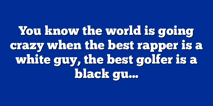 You know the world is going crazy when the best rapper is a white guy, the best golfer is a black gu...