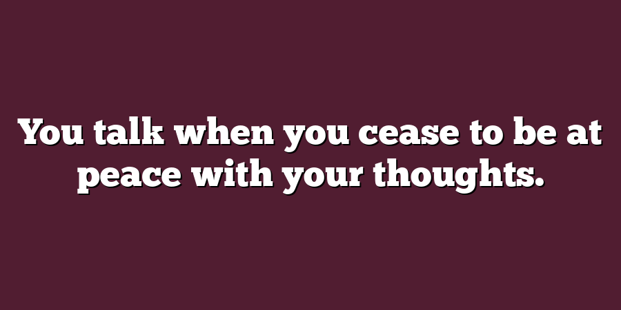 You talk when you cease to be at peace with your thoughts.