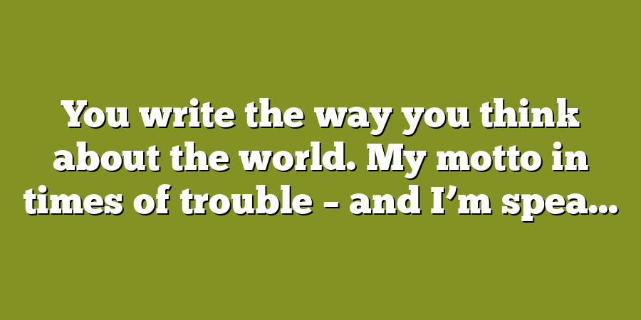 You write the way you think about the world. My motto in times of trouble – and I’m spea...