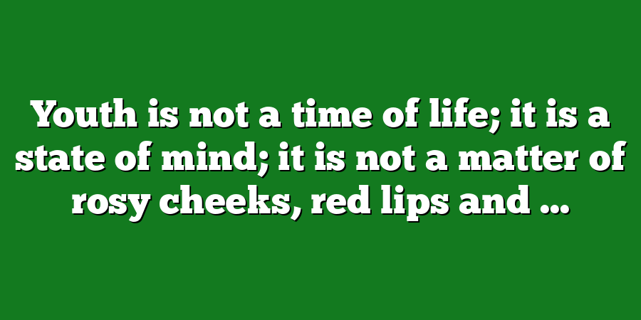 Youth is not a time of life; it is a state of mind; it is not a matter of rosy cheeks, red lips and ...