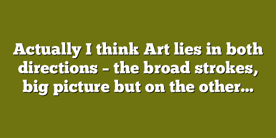 Actually I think Art lies in both directions – the broad strokes, big picture but on the other...