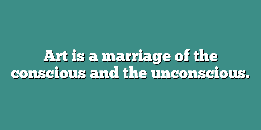 Art is a marriage of the conscious and the unconscious.