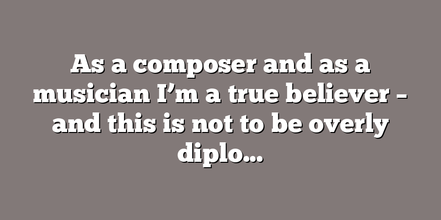 As a composer and as a musician I’m a true believer – and this is not to be overly diplo...