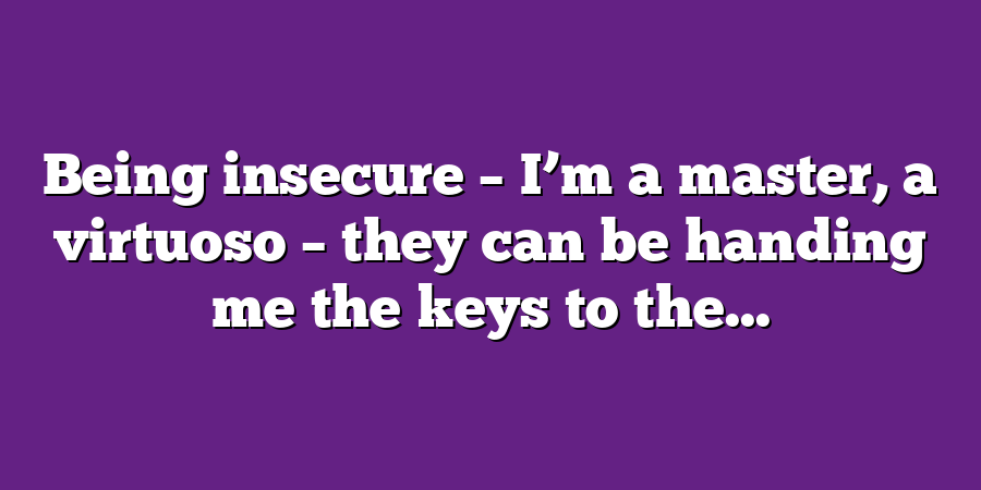 Being insecure – I’m a master, a virtuoso – they can be handing me the keys to the...