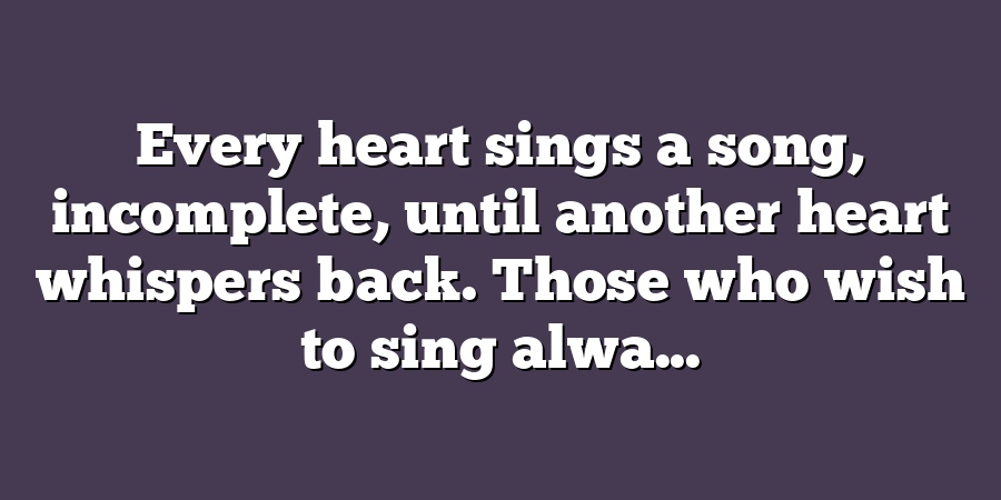 Every heart sings a song, incomplete, until another heart whispers back. Those who wish to sing alwa...