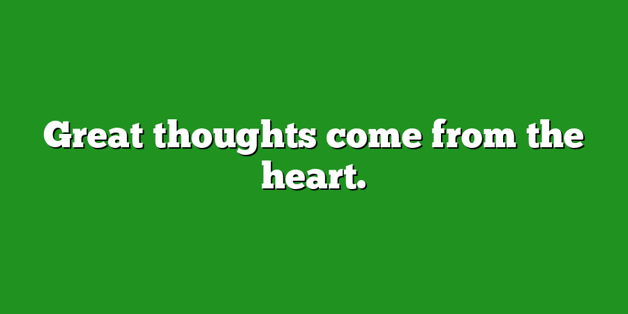 Great thoughts come from the heart.