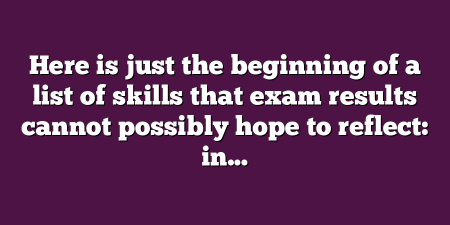 Here is just the beginning of a list of skills that exam results cannot possibly hope to reflect: in...