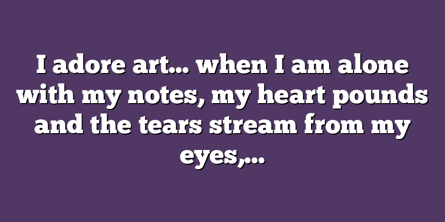 I adore art… when I am alone with my notes, my heart pounds and the tears stream from my eyes,...