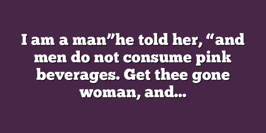 I am a man”he told her, “and men do not consume pink beverages. Get thee gone woman, and...