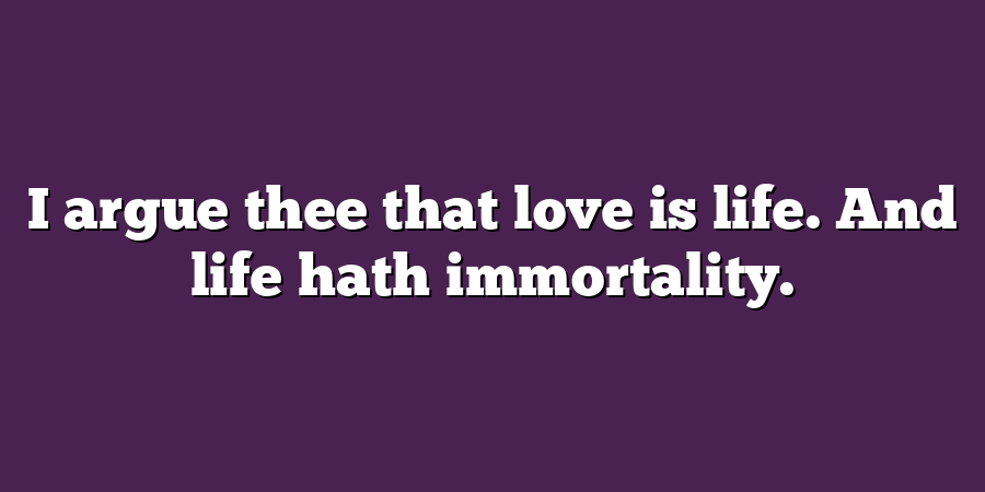 I argue thee that love is life. And life hath immortality.