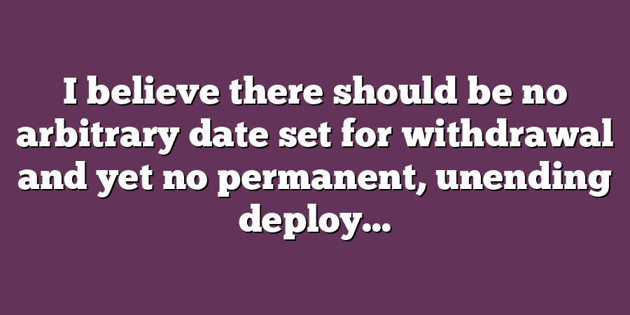 I believe there should be no arbitrary date set for withdrawal and yet no permanent, unending deploy...