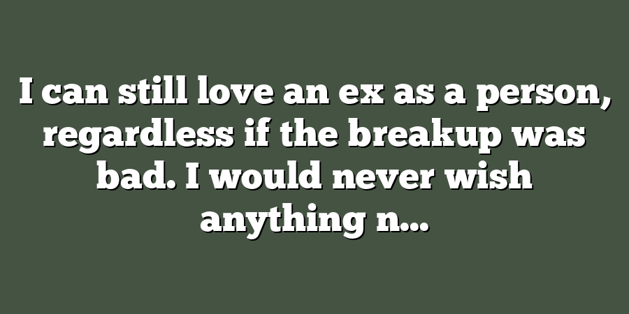 I can still love an ex as a person, regardless if the breakup was bad. I would never wish anything n...