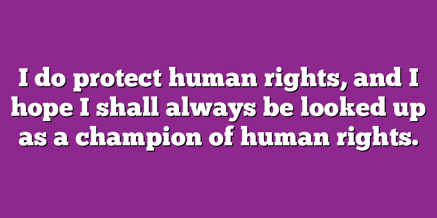 I do protect human rights, and I hope I shall always be looked up as a champion of human rights.