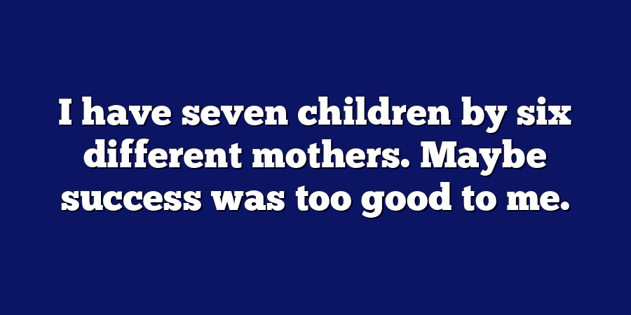 I have seven children by six different mothers. Maybe success was too good to me.