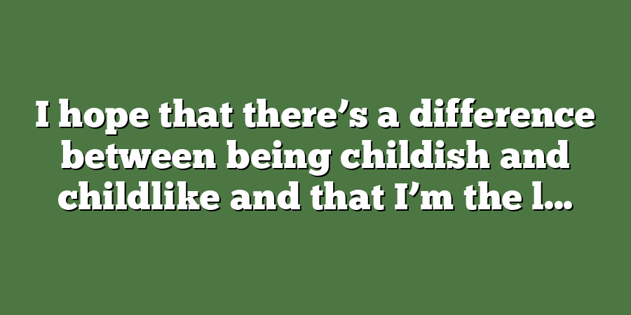 I hope that there’s a difference between being childish and childlike and that I’m the l...