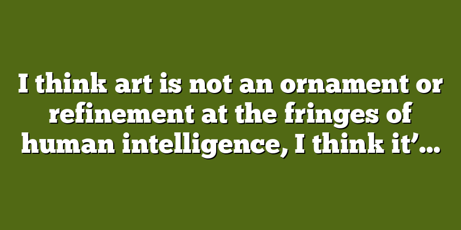 I think art is not an ornament or refinement at the fringes of human intelligence, I think it’...