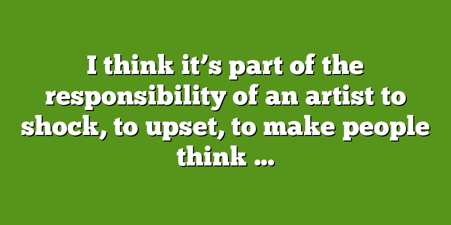 I think it’s part of the responsibility of an artist to shock, to upset, to make people think ...