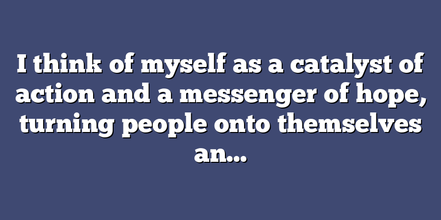 I think of myself as a catalyst of action and a messenger of hope, turning people onto themselves an...