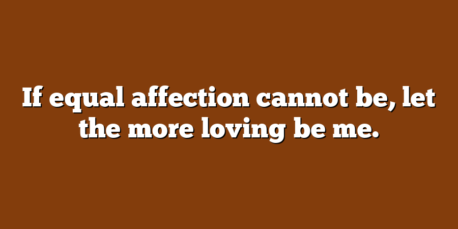 If equal affection cannot be, let the more loving be me.