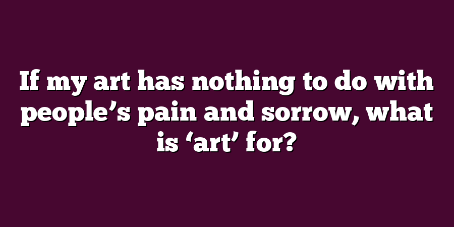 If my art has nothing to do with people’s pain and sorrow, what is ‘art’ for?