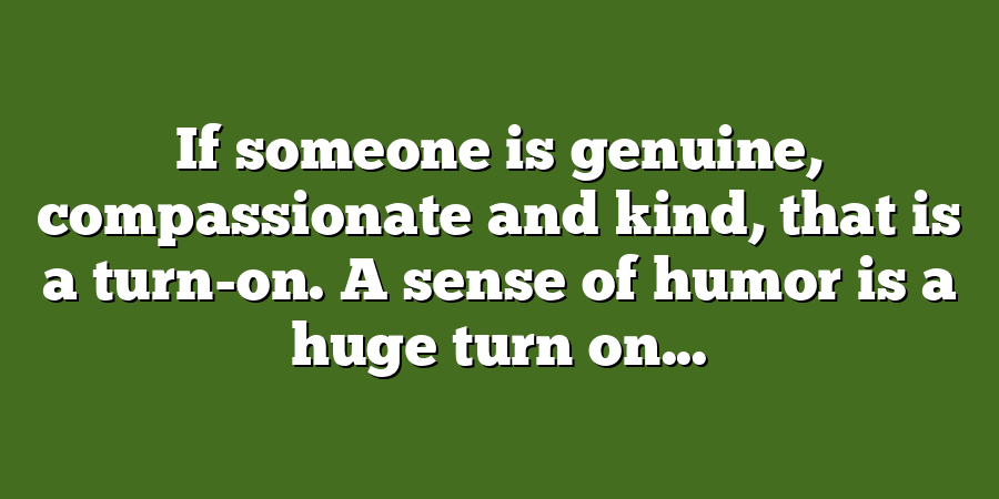 If someone is genuine, compassionate and kind, that is a turn-on. A sense of humor is a huge turn on...