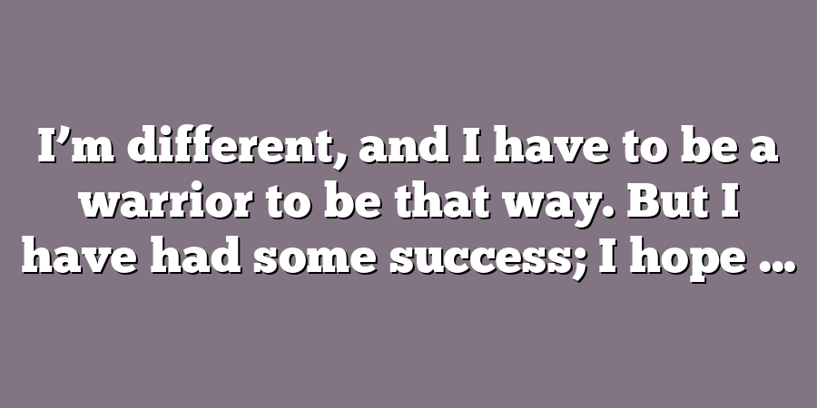 I’m different, and I have to be a warrior to be that way. But I have had some success; I hope ...