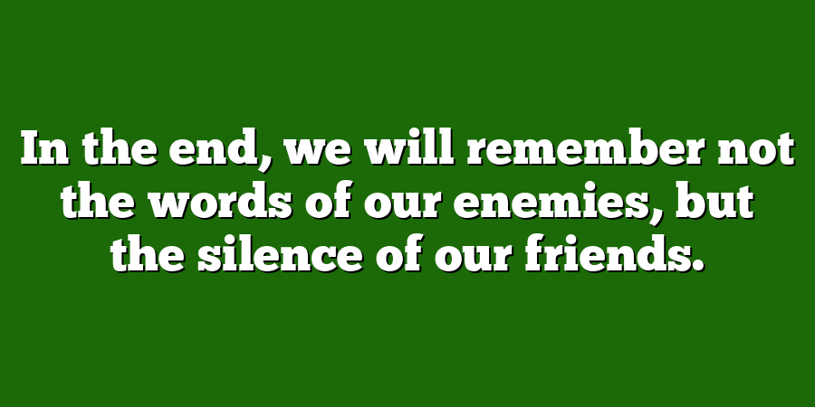 In the end, we will remember not the words of our enemies, but the silence of our friends.