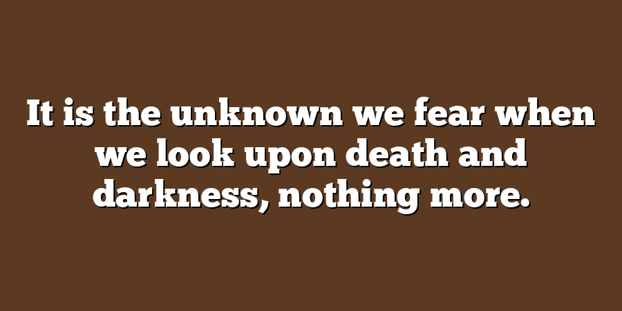 It is the unknown we fear when we look upon death and darkness, nothing more.