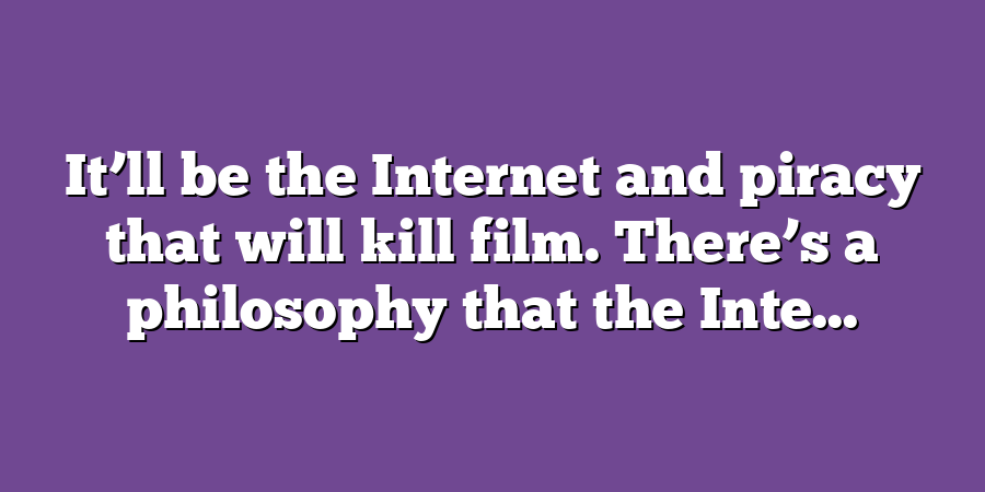 It’ll be the Internet and piracy that will kill film. There’s a philosophy that the Inte...