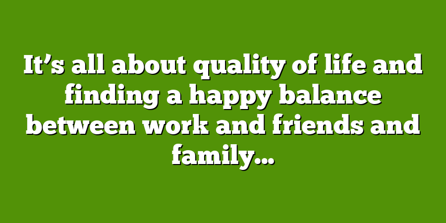 It’s all about quality of life and finding a happy balance between work and friends and family...