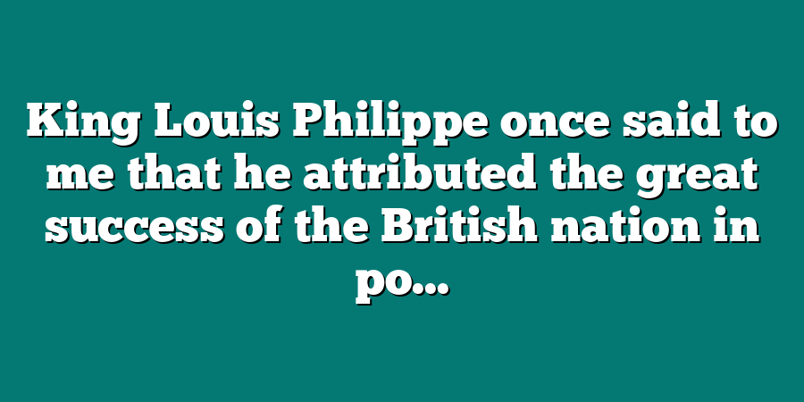 King Louis Philippe once said to me that he attributed the great success of the British nation in po...