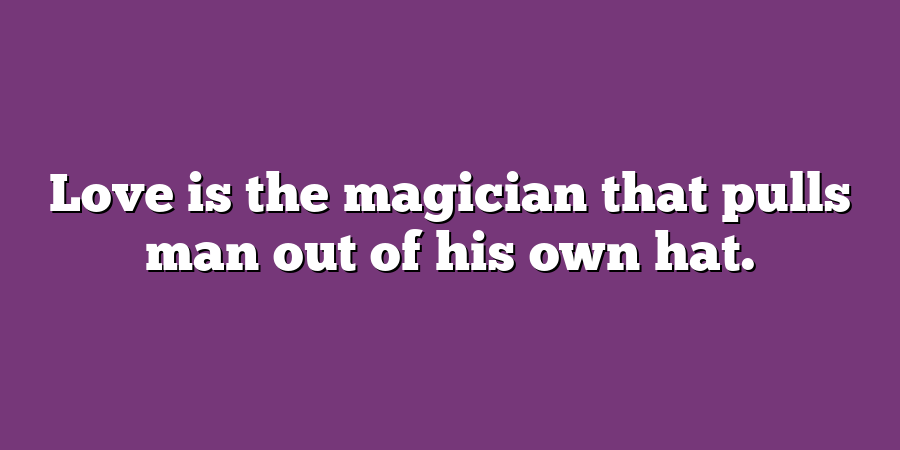 Love is the magician that pulls man out of his own hat.