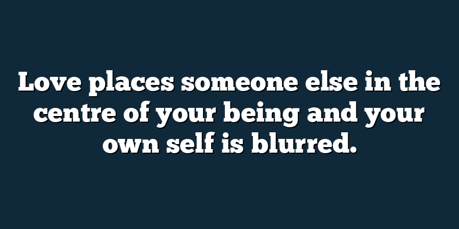 Love places someone else in the centre of your being and your own self is blurred.