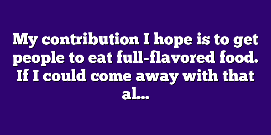 My contribution I hope is to get people to eat full-flavored food. If I could come away with that al...