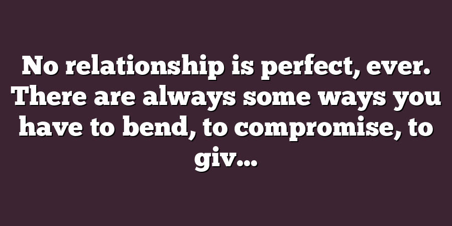 No relationship is perfect, ever. There are always some ways you have to bend, to compromise, to giv...