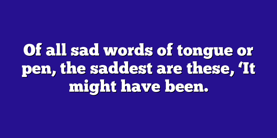 Of all sad words of tongue or pen, the saddest are these, ‘It might have been.