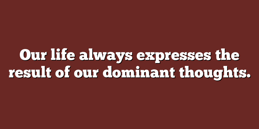 Our life always expresses the result of our dominant thoughts.