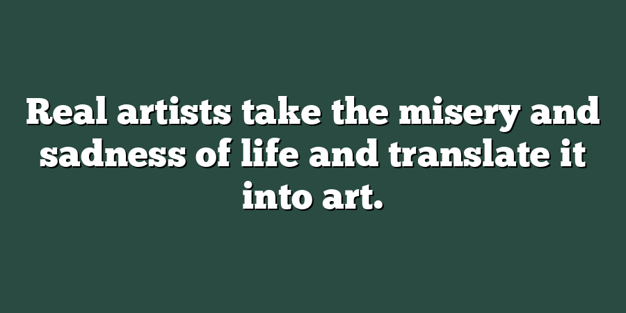 Real artists take the misery and sadness of life and translate it into art.